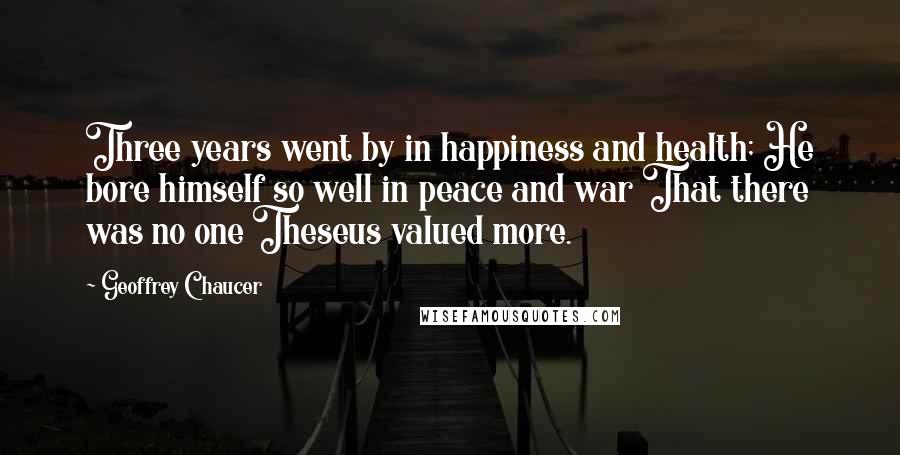 Geoffrey Chaucer Quotes: Three years went by in happiness and health; He bore himself so well in peace and war That there was no one Theseus valued more.