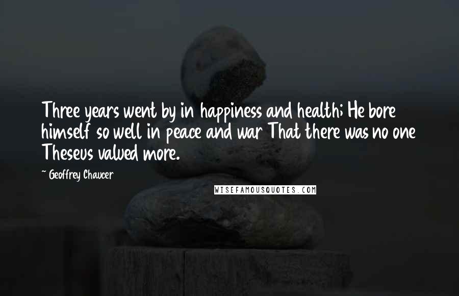 Geoffrey Chaucer Quotes: Three years went by in happiness and health; He bore himself so well in peace and war That there was no one Theseus valued more.