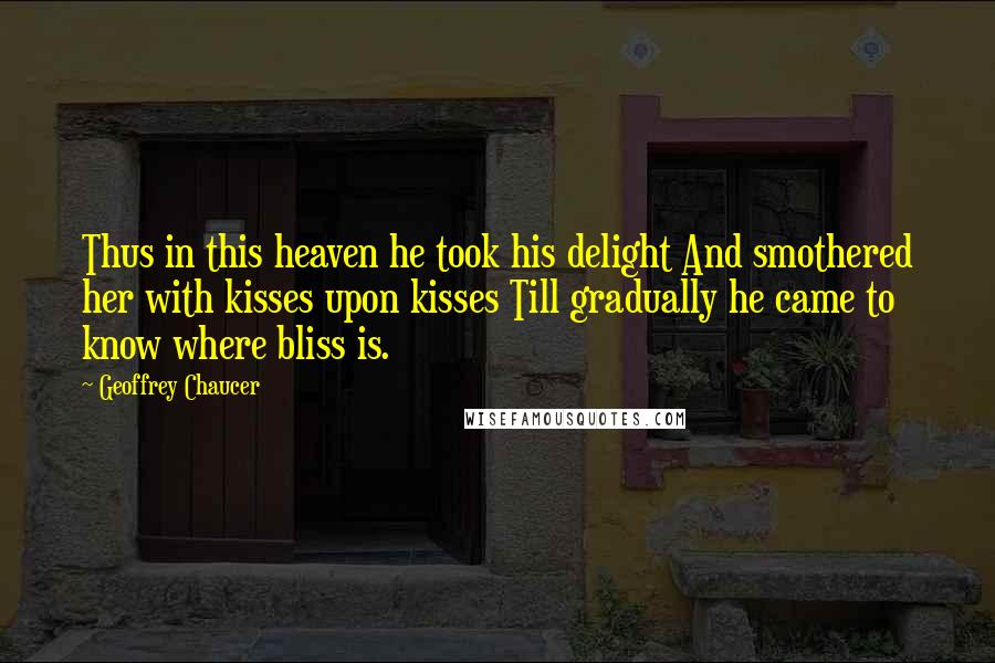 Geoffrey Chaucer Quotes: Thus in this heaven he took his delight And smothered her with kisses upon kisses Till gradually he came to know where bliss is.