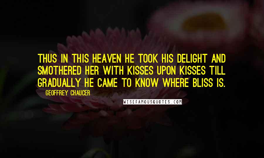 Geoffrey Chaucer Quotes: Thus in this heaven he took his delight And smothered her with kisses upon kisses Till gradually he came to know where bliss is.