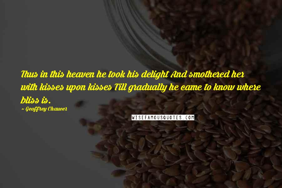 Geoffrey Chaucer Quotes: Thus in this heaven he took his delight And smothered her with kisses upon kisses Till gradually he came to know where bliss is.