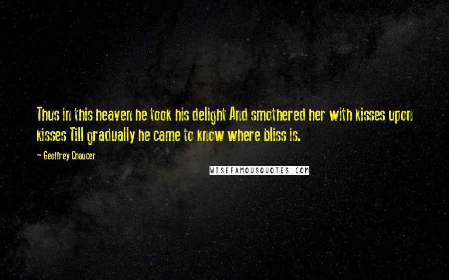 Geoffrey Chaucer Quotes: Thus in this heaven he took his delight And smothered her with kisses upon kisses Till gradually he came to know where bliss is.