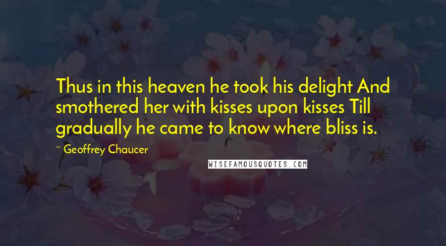 Geoffrey Chaucer Quotes: Thus in this heaven he took his delight And smothered her with kisses upon kisses Till gradually he came to know where bliss is.