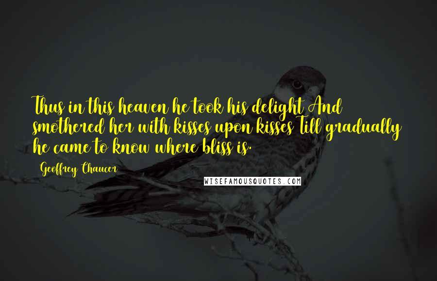Geoffrey Chaucer Quotes: Thus in this heaven he took his delight And smothered her with kisses upon kisses Till gradually he came to know where bliss is.