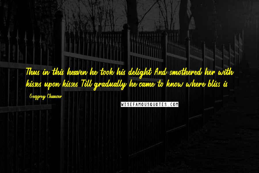 Geoffrey Chaucer Quotes: Thus in this heaven he took his delight And smothered her with kisses upon kisses Till gradually he came to know where bliss is.