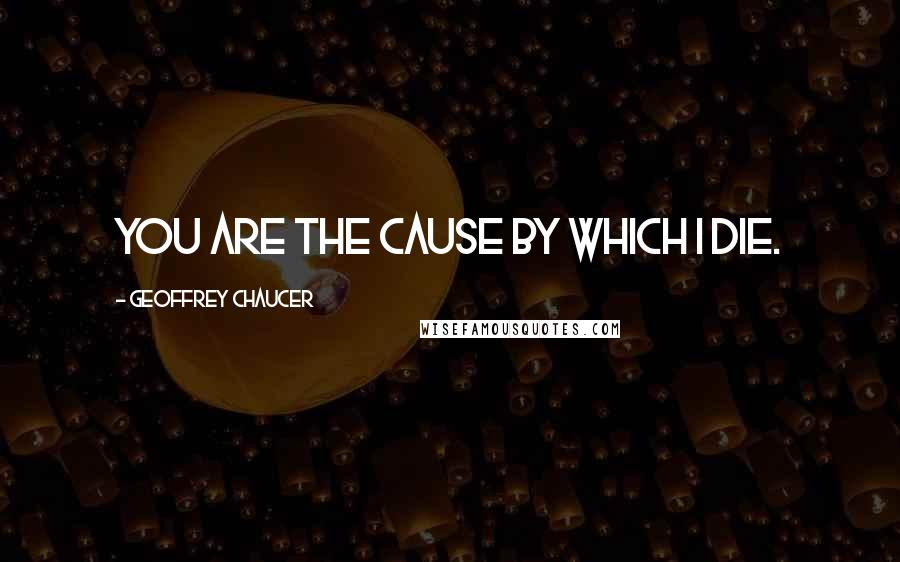 Geoffrey Chaucer Quotes: You are the cause by which I die.