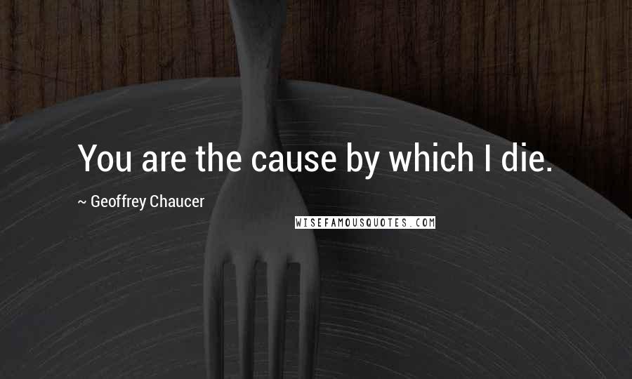 Geoffrey Chaucer Quotes: You are the cause by which I die.