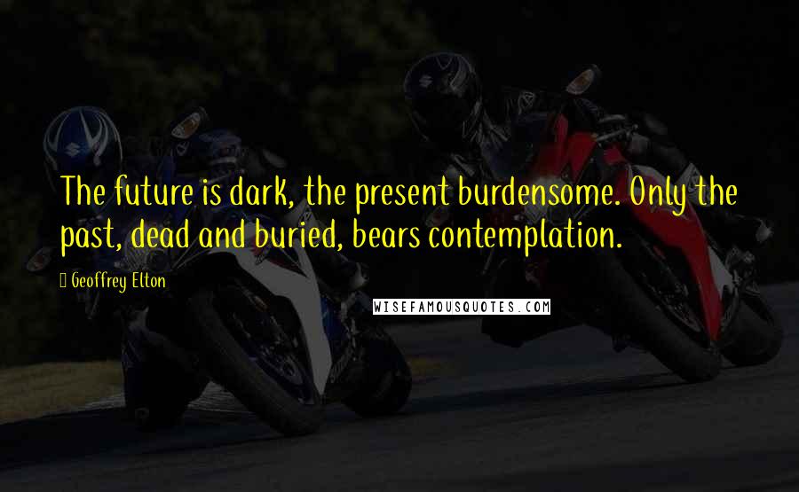 Geoffrey Elton Quotes: The future is dark, the present burdensome. Only the past, dead and buried, bears contemplation.