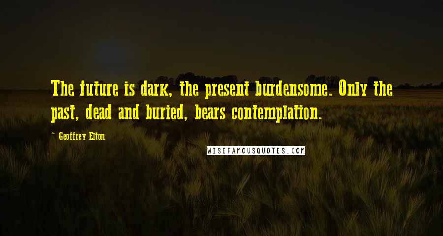 Geoffrey Elton Quotes: The future is dark, the present burdensome. Only the past, dead and buried, bears contemplation.