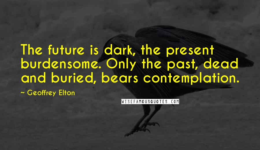 Geoffrey Elton Quotes: The future is dark, the present burdensome. Only the past, dead and buried, bears contemplation.