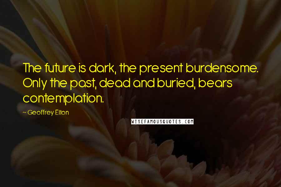 Geoffrey Elton Quotes: The future is dark, the present burdensome. Only the past, dead and buried, bears contemplation.