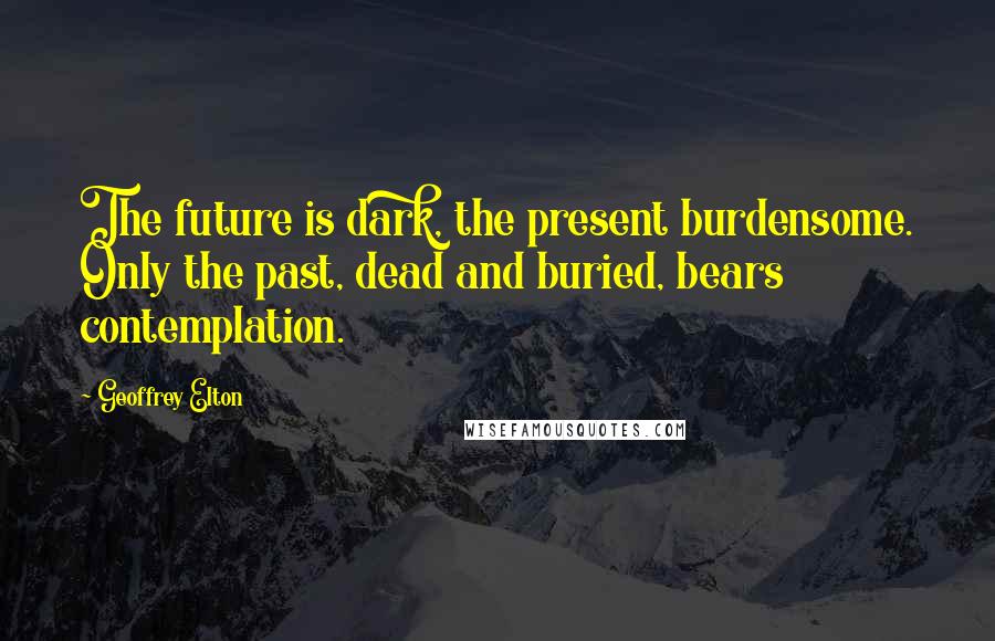 Geoffrey Elton Quotes: The future is dark, the present burdensome. Only the past, dead and buried, bears contemplation.