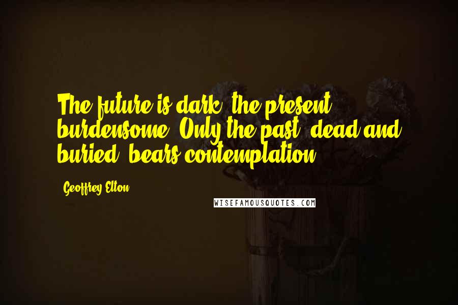 Geoffrey Elton Quotes: The future is dark, the present burdensome. Only the past, dead and buried, bears contemplation.