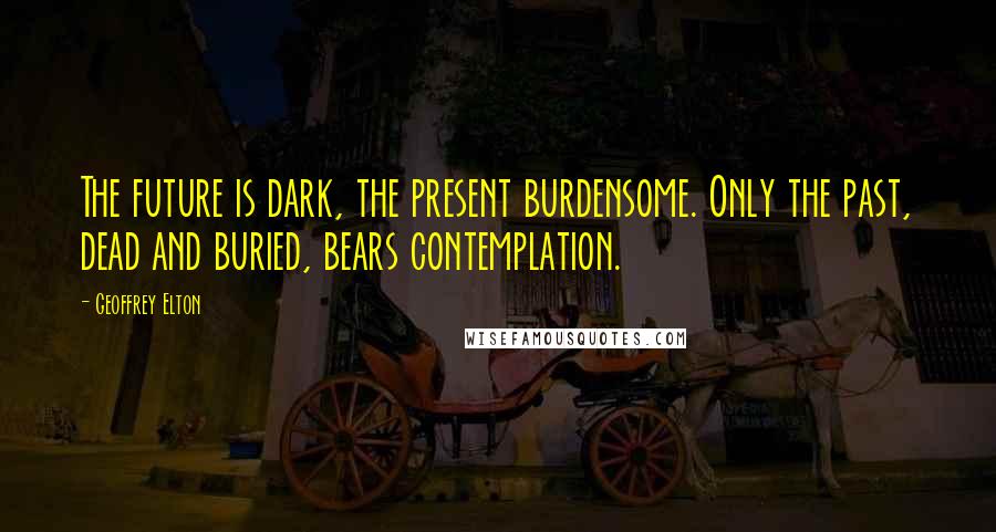 Geoffrey Elton Quotes: The future is dark, the present burdensome. Only the past, dead and buried, bears contemplation.