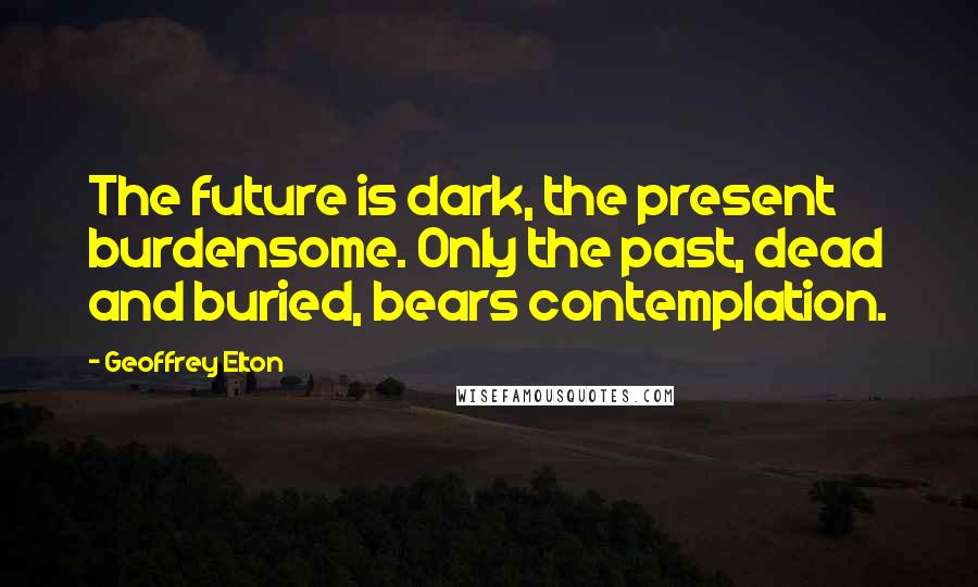 Geoffrey Elton Quotes: The future is dark, the present burdensome. Only the past, dead and buried, bears contemplation.