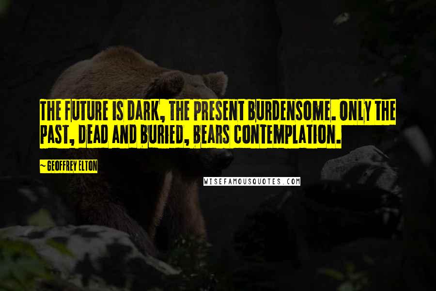 Geoffrey Elton Quotes: The future is dark, the present burdensome. Only the past, dead and buried, bears contemplation.