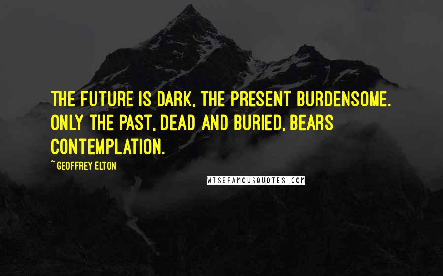 Geoffrey Elton Quotes: The future is dark, the present burdensome. Only the past, dead and buried, bears contemplation.