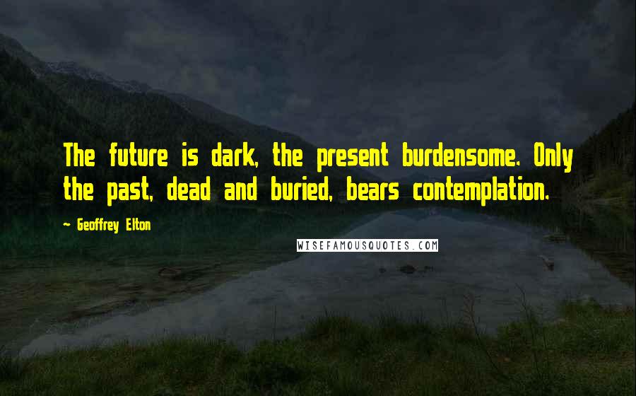 Geoffrey Elton Quotes: The future is dark, the present burdensome. Only the past, dead and buried, bears contemplation.