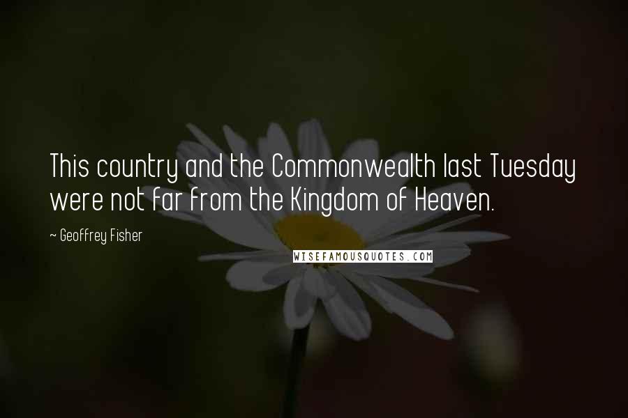 Geoffrey Fisher Quotes: This country and the Commonwealth last Tuesday were not far from the Kingdom of Heaven.