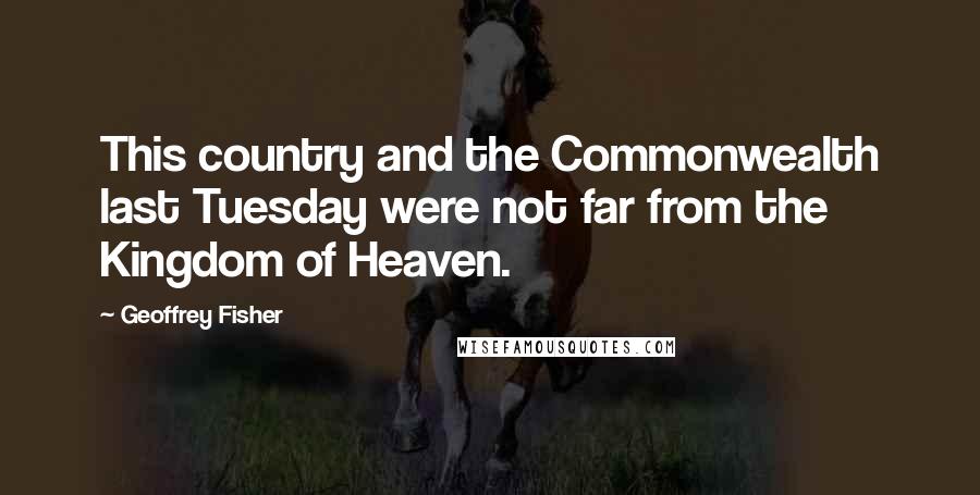 Geoffrey Fisher Quotes: This country and the Commonwealth last Tuesday were not far from the Kingdom of Heaven.