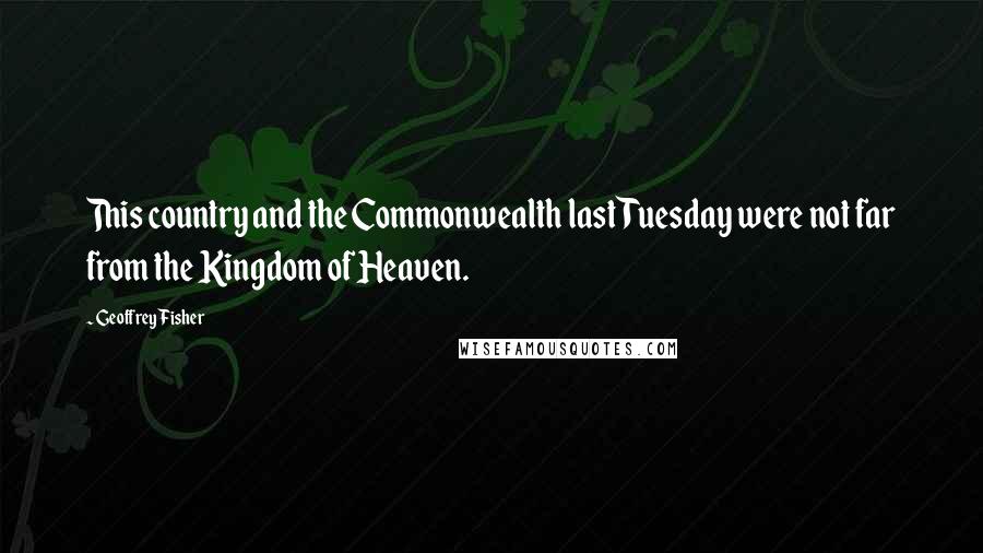 Geoffrey Fisher Quotes: This country and the Commonwealth last Tuesday were not far from the Kingdom of Heaven.