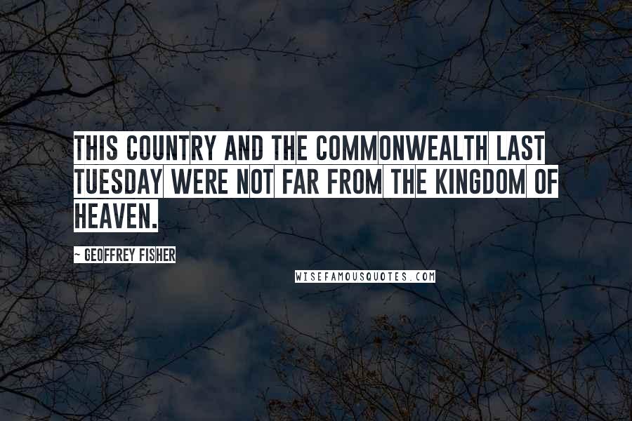 Geoffrey Fisher Quotes: This country and the Commonwealth last Tuesday were not far from the Kingdom of Heaven.