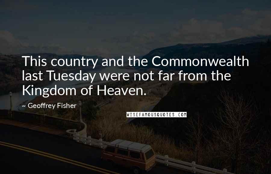 Geoffrey Fisher Quotes: This country and the Commonwealth last Tuesday were not far from the Kingdom of Heaven.