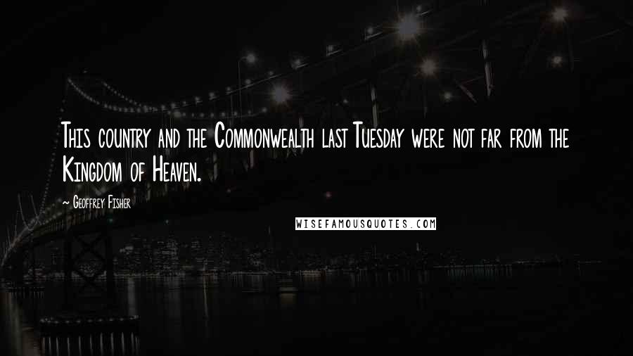 Geoffrey Fisher Quotes: This country and the Commonwealth last Tuesday were not far from the Kingdom of Heaven.