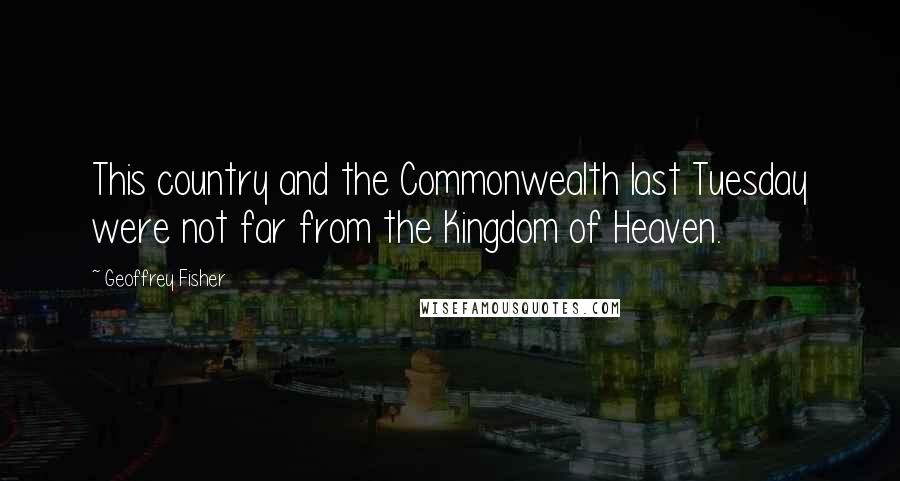 Geoffrey Fisher Quotes: This country and the Commonwealth last Tuesday were not far from the Kingdom of Heaven.