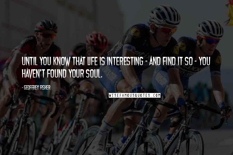 Geoffrey Fisher Quotes: Until you know that life is interesting - and find it so - you haven't found your soul.