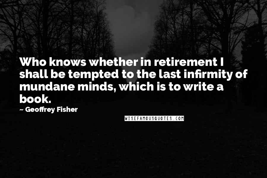 Geoffrey Fisher Quotes: Who knows whether in retirement I shall be tempted to the last infirmity of mundane minds, which is to write a book.
