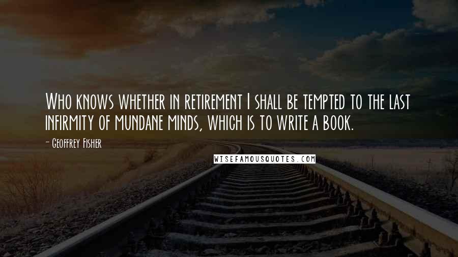 Geoffrey Fisher Quotes: Who knows whether in retirement I shall be tempted to the last infirmity of mundane minds, which is to write a book.