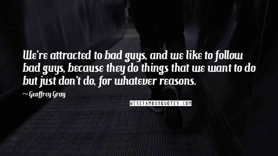 Geoffrey Gray Quotes: We're attracted to bad guys, and we like to follow bad guys, because they do things that we want to do but just don't do, for whatever reasons.