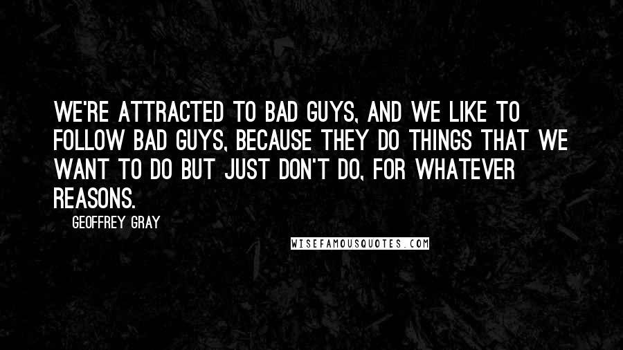 Geoffrey Gray Quotes: We're attracted to bad guys, and we like to follow bad guys, because they do things that we want to do but just don't do, for whatever reasons.