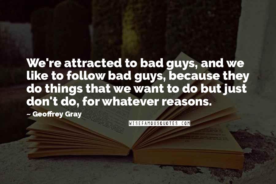 Geoffrey Gray Quotes: We're attracted to bad guys, and we like to follow bad guys, because they do things that we want to do but just don't do, for whatever reasons.