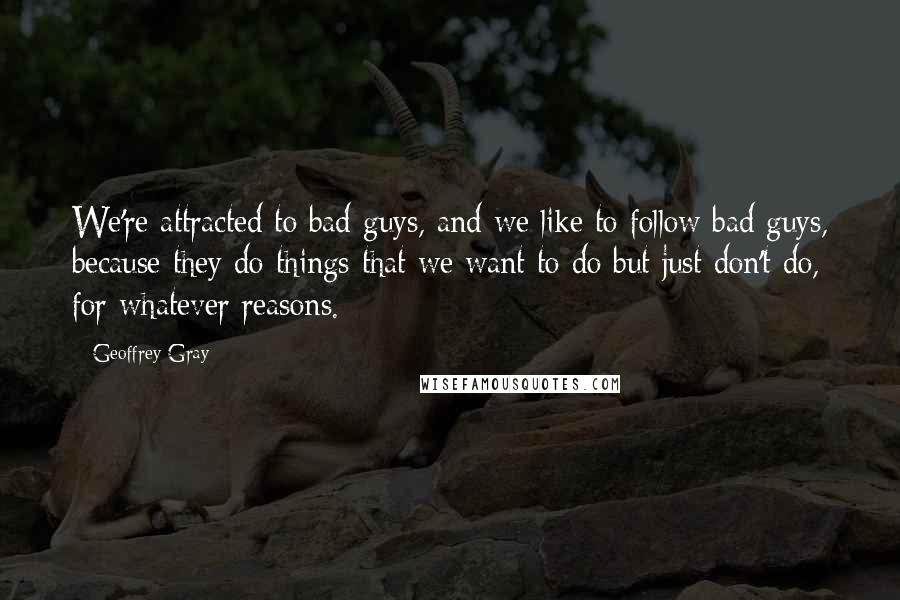 Geoffrey Gray Quotes: We're attracted to bad guys, and we like to follow bad guys, because they do things that we want to do but just don't do, for whatever reasons.