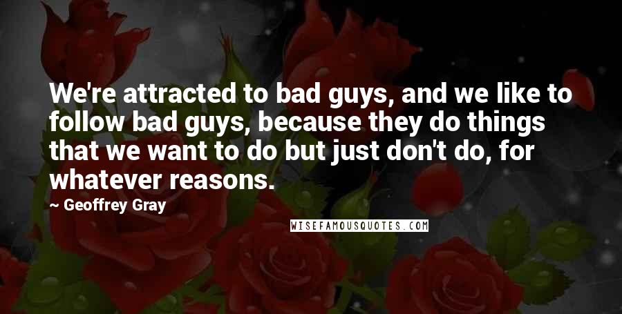 Geoffrey Gray Quotes: We're attracted to bad guys, and we like to follow bad guys, because they do things that we want to do but just don't do, for whatever reasons.