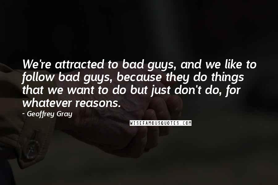 Geoffrey Gray Quotes: We're attracted to bad guys, and we like to follow bad guys, because they do things that we want to do but just don't do, for whatever reasons.