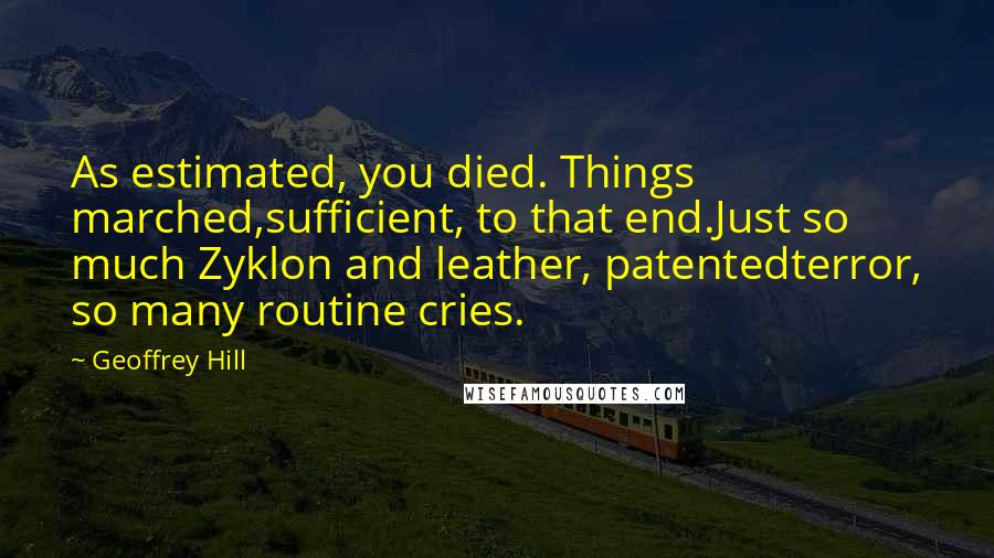 Geoffrey Hill Quotes: As estimated, you died. Things marched,sufficient, to that end.Just so much Zyklon and leather, patentedterror, so many routine cries.