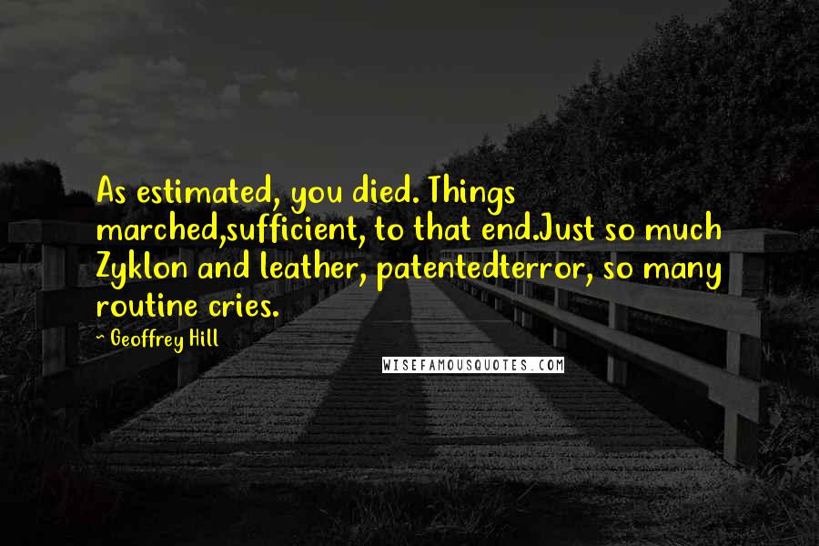 Geoffrey Hill Quotes: As estimated, you died. Things marched,sufficient, to that end.Just so much Zyklon and leather, patentedterror, so many routine cries.