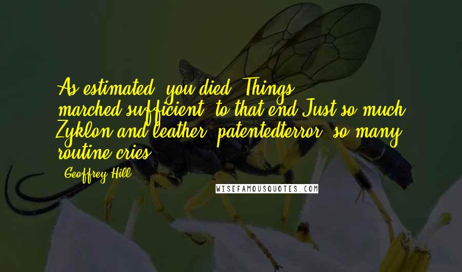 Geoffrey Hill Quotes: As estimated, you died. Things marched,sufficient, to that end.Just so much Zyklon and leather, patentedterror, so many routine cries.