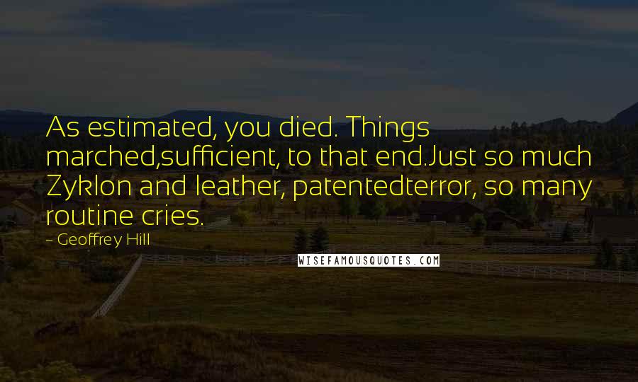 Geoffrey Hill Quotes: As estimated, you died. Things marched,sufficient, to that end.Just so much Zyklon and leather, patentedterror, so many routine cries.