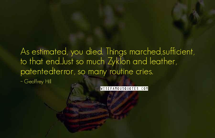 Geoffrey Hill Quotes: As estimated, you died. Things marched,sufficient, to that end.Just so much Zyklon and leather, patentedterror, so many routine cries.