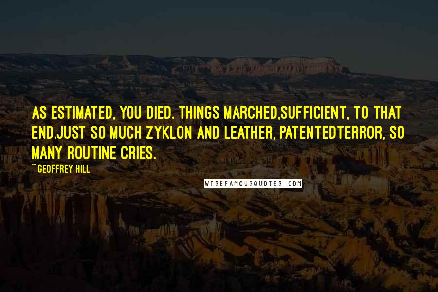 Geoffrey Hill Quotes: As estimated, you died. Things marched,sufficient, to that end.Just so much Zyklon and leather, patentedterror, so many routine cries.