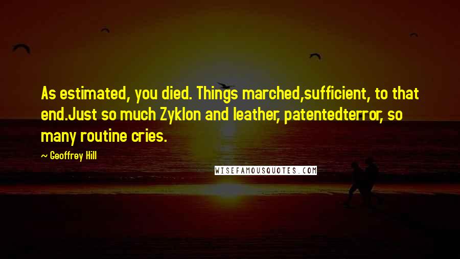 Geoffrey Hill Quotes: As estimated, you died. Things marched,sufficient, to that end.Just so much Zyklon and leather, patentedterror, so many routine cries.