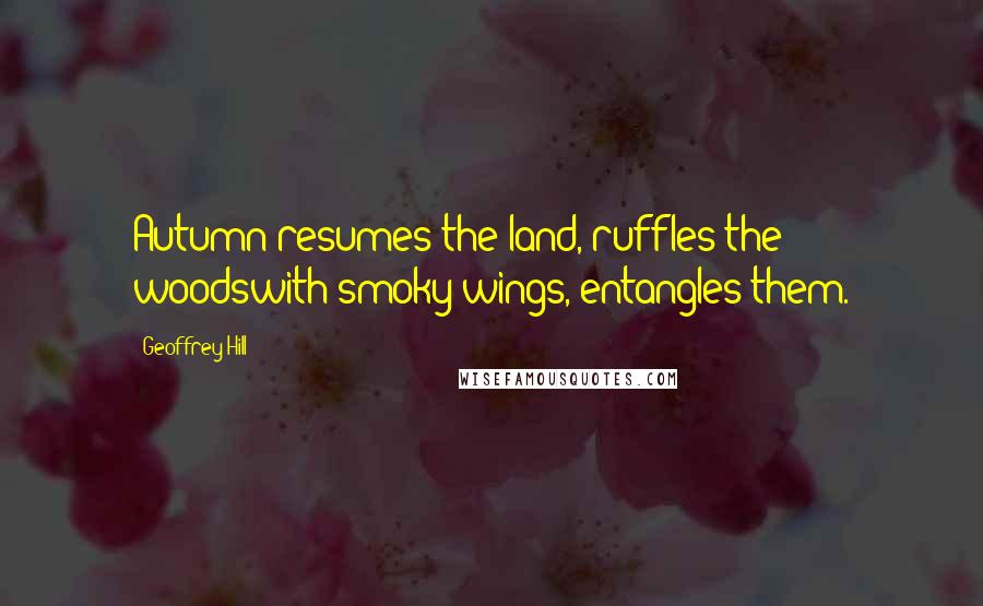 Geoffrey Hill Quotes: Autumn resumes the land, ruffles the woodswith smoky wings, entangles them.