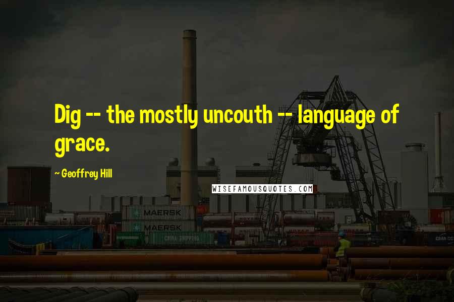 Geoffrey Hill Quotes: Dig -- the mostly uncouth -- language of grace.