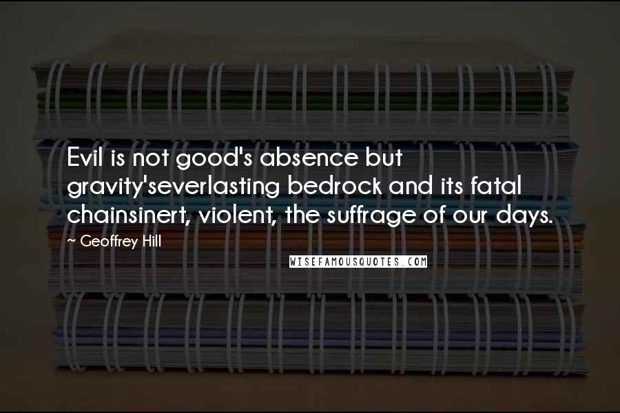 Geoffrey Hill Quotes: Evil is not good's absence but gravity'severlasting bedrock and its fatal chainsinert, violent, the suffrage of our days.