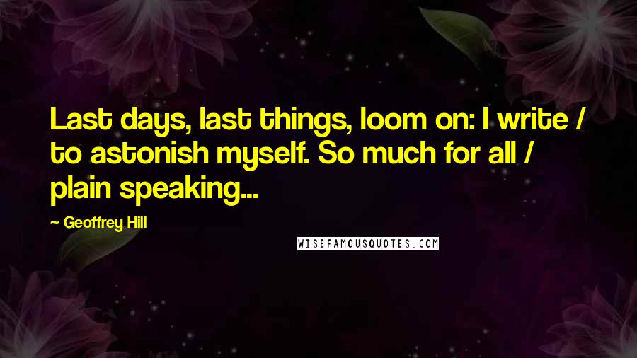 Geoffrey Hill Quotes: Last days, last things, loom on: I write / to astonish myself. So much for all / plain speaking...