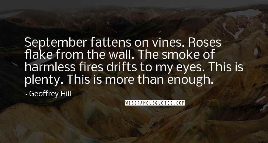Geoffrey Hill Quotes: September fattens on vines. Roses flake from the wall. The smoke of harmless fires drifts to my eyes. This is plenty. This is more than enough.